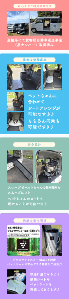 安心してご利用いただけます。
運輸局にて貨物軽自動車運送事業取得済み
素敵な後部座席
ペットちゃんに合わせてシートアレンジが可能です。
もちろん同乗も可能です。
安心設計
スロープでペットちゃんの乗り降りもスムーズにペットちゃんのカートも載せることが可能です。
快適な室内環境
プラズマクラスターnextを設置